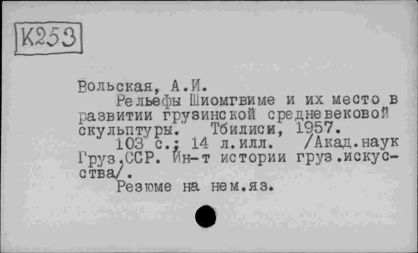 ﻿Вольская, А.И.
Рельефы Шиомгвиме и их место в развитии грузинской средневековой скульптуры.’ Тбилиси, 1957.
103' с.: 14 л.илл. /Акад.наук Груз.ССР. Ин-т истории груз.искусства/.
Резюме на нем.яз.